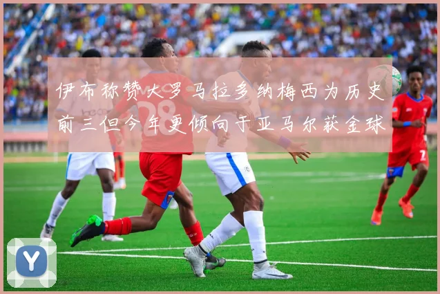 伊布称赞大罗马拉多纳梅西为历史前三但今年更倾向于亚马尔获金球奖