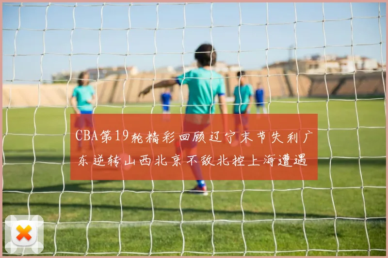 CBA第19轮精彩回顾辽宁末节失利广东逆转山西北京不敌北控上海遭遇浙江重创