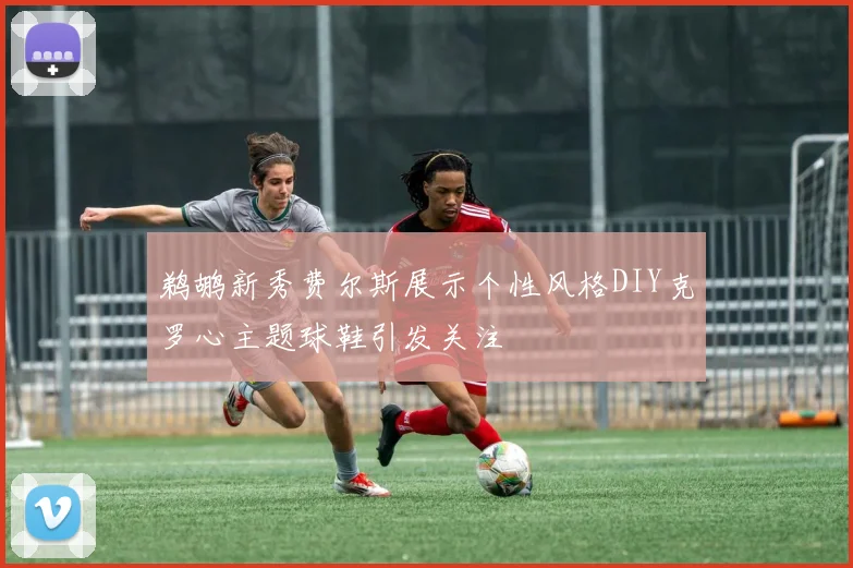 鹈鹕新秀费尔斯展示个性风格DIY克罗心主题球鞋引发关注