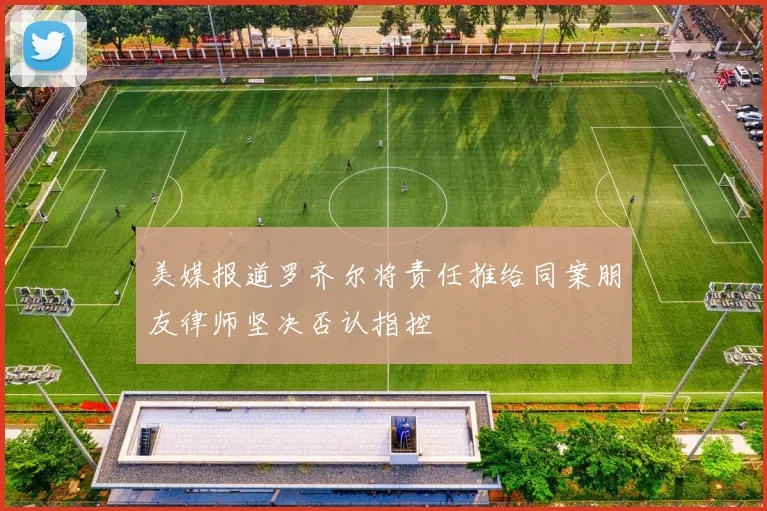 美媒报道罗齐尔将责任推给同案朋友律师坚决否认指控