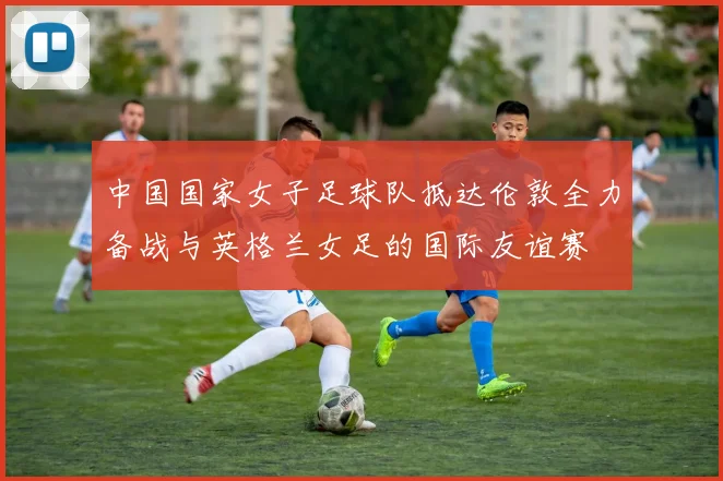 中国国家女子足球队抵达伦敦全力备战与英格兰女足的国际友谊赛