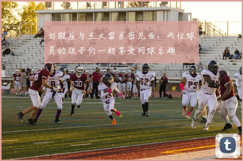 刘殿座与王大雷亲密见面，两位球员的孩子们一起享受网球乐趣