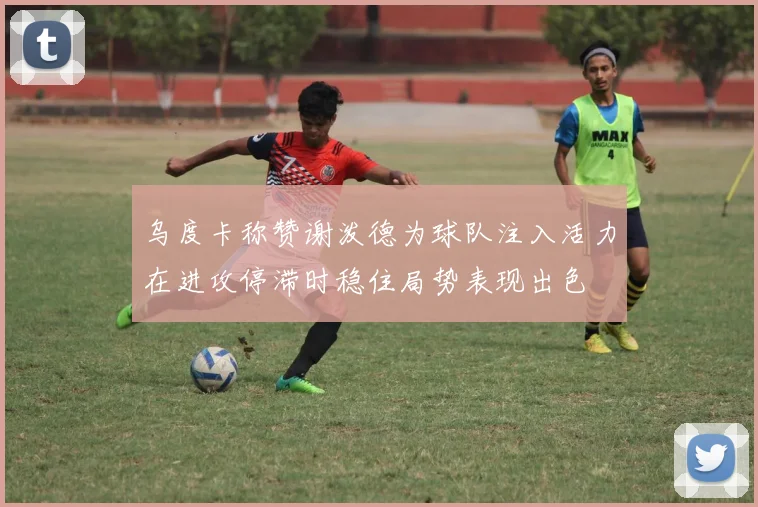 乌度卡称赞谢泼德为球队注入活力在进攻停滞时稳住局势表现出色