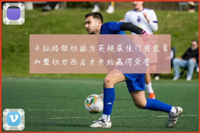 卡拉格称切赫为英超最佳门将直言加盟切尔西后才开始赢得荣誉