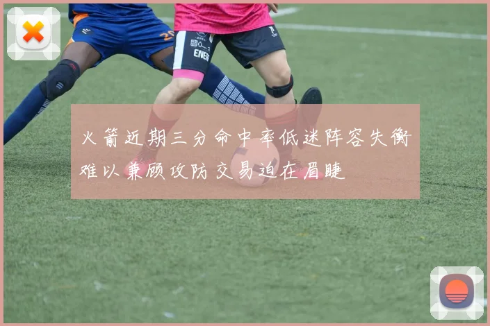 火箭近期三分命中率低迷阵容失衡难以兼顾攻防交易迫在眉睫