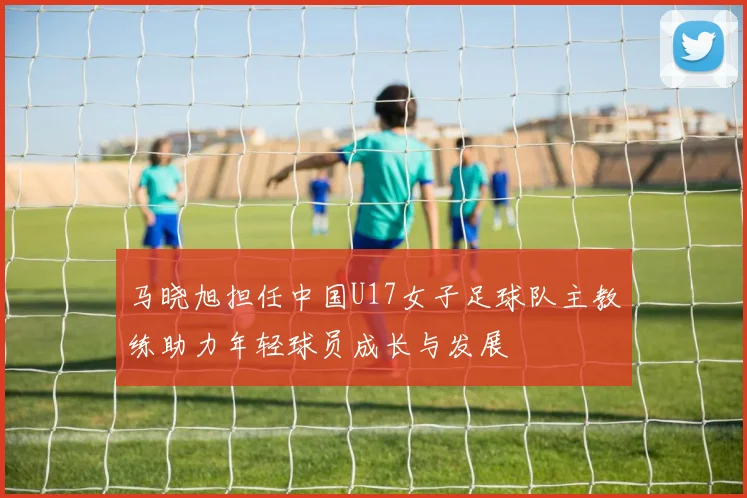 马晓旭担任中国U17女子足球队主教练助力年轻球员成长与发展