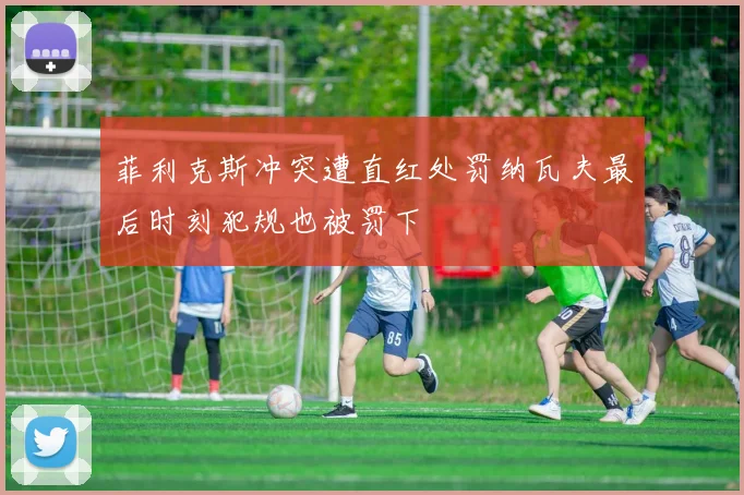 菲利克斯冲突遭直红处罚纳瓦夫最后时刻犯规也被罚下