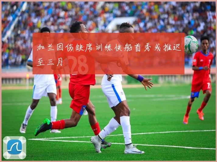 加兰因伤缺席训练快船首秀或推迟至三月