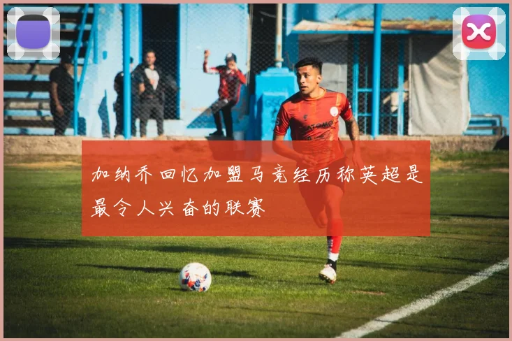 加纳乔回忆加盟马竞经历称英超是最令人兴奋的联赛