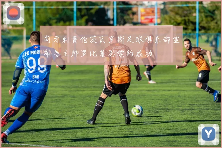 匈牙利费伦茨瓦罗斯足球俱乐部宣布与主帅罗比基恩续约成功