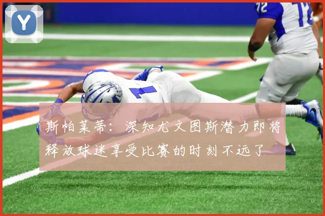 斯帕莱蒂：深知尤文图斯潜力即将释放球迷享受比赛的时刻不远了