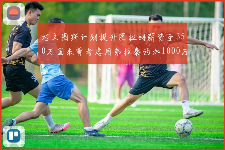 尤文图斯计划提升图拉姆薪资至350万国米曾考虑用弗拉泰西加1000万交易