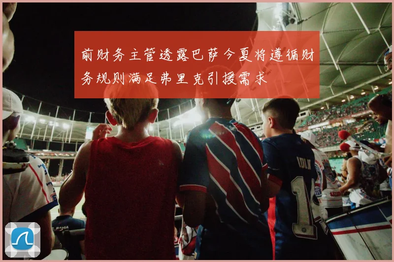前财务主管透露巴萨今夏将遵循财务规则满足弗里克引援需求
