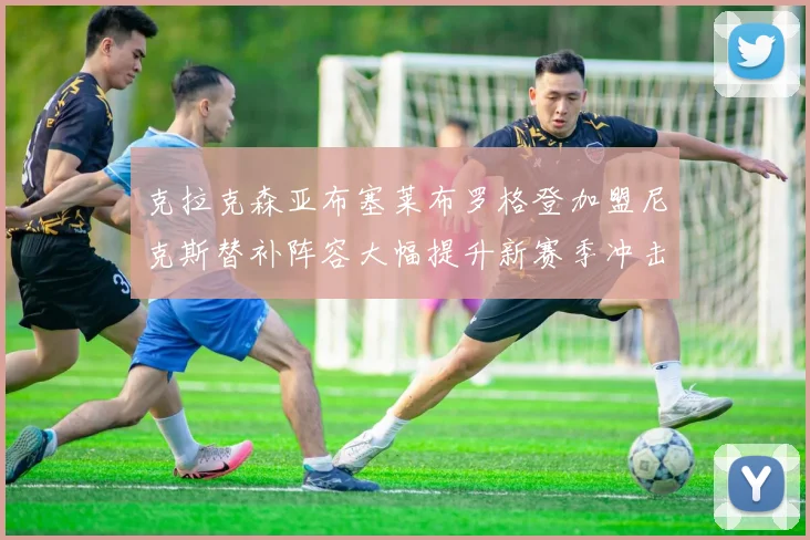 克拉克森亚布塞莱布罗格登加盟尼克斯替补阵容大幅提升新赛季冲击东决目标明确