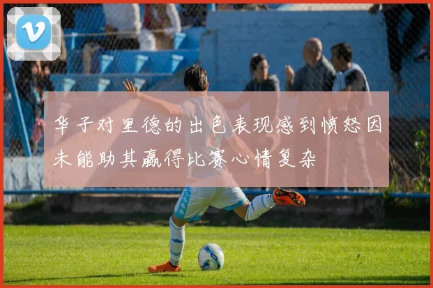 华子对里德的出色表现感到愤怒因未能助其赢得比赛心情复杂