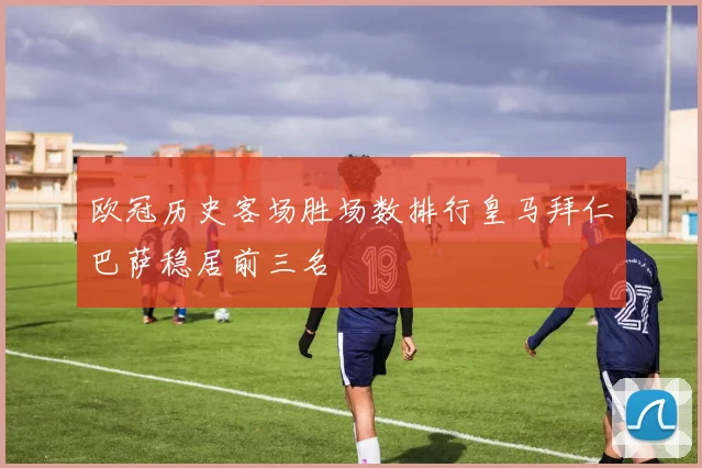 欧冠历史客场胜场数排行皇马拜仁巴萨稳居前三名