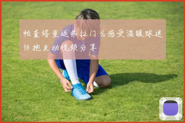 帕奎塔重返弗拉门戈感受温暖球迷怀抱互动视频分享