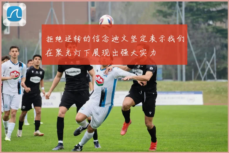 拒绝逆转的信念迪文坚定表示我们在聚光灯下展现出强大实力