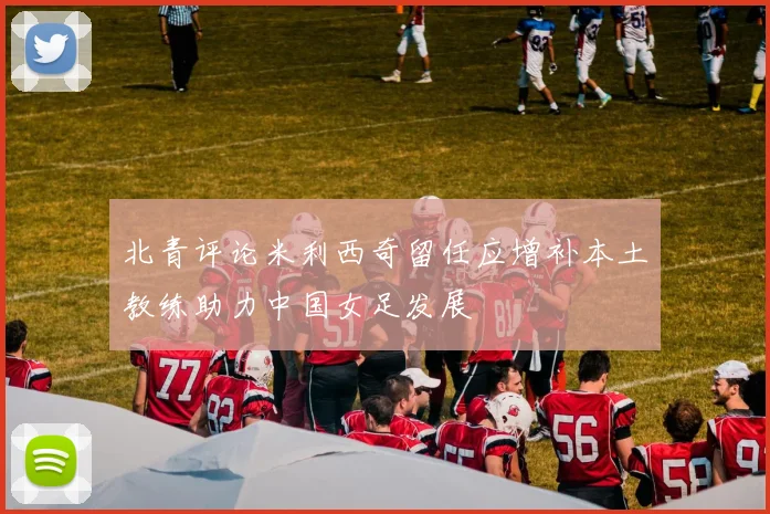 北青评论米利西奇留任应增补本土教练助力中国女足发展