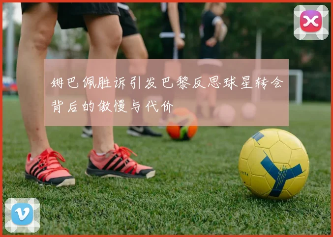姆巴佩胜诉引发巴黎反思球星转会背后的傲慢与代价