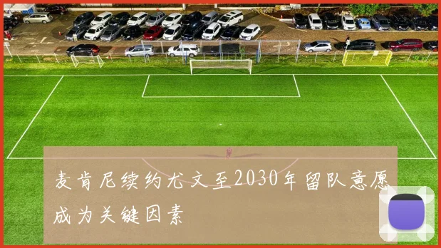 麦肯尼续约尤文至2030年留队意愿成为关键因素