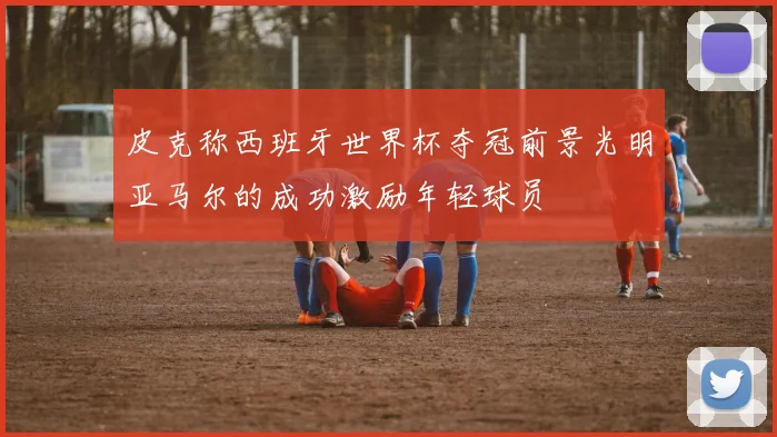 皮克称西班牙世界杯夺冠前景光明亚马尔的成功激励年轻球员