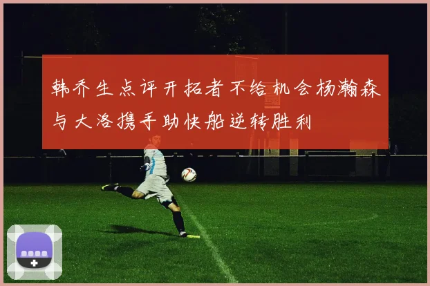 韩乔生点评开拓者不给机会杨瀚森与大洛携手助快船逆转胜利