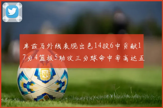 库兹马外线表现出色14投6中贡献17分4篮板5助攻三分球命中率高达五成