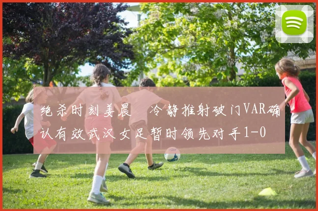 绝杀时刻姜晨璟冷静推射破门VAR确认有效武汉女足暂时领先对手1-0