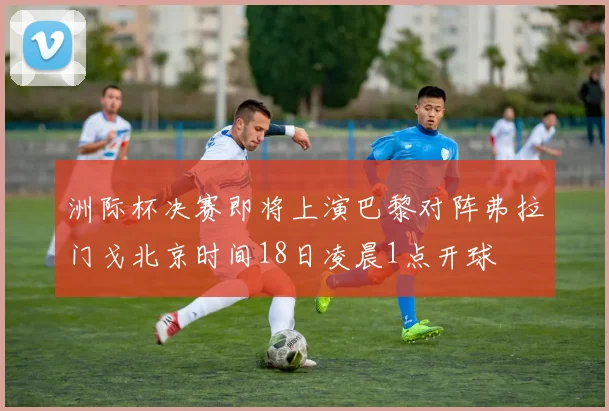 洲际杯决赛即将上演巴黎对阵弗拉门戈北京时间18日凌晨1点开球