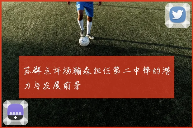 苏群点评杨瀚森担任第二中锋的潜力与发展前景