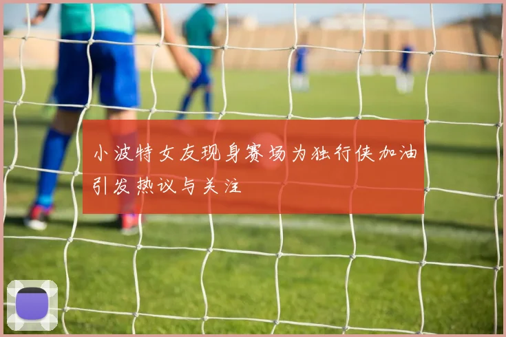 小波特女友现身赛场为独行侠加油引发热议与关注