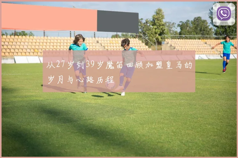 从27岁到39岁魔笛回顾加盟皇马的岁月与心路历程