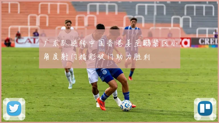 广东队逆转中国香港姜至鹏禁区小角度射门精彩破门助力胜利