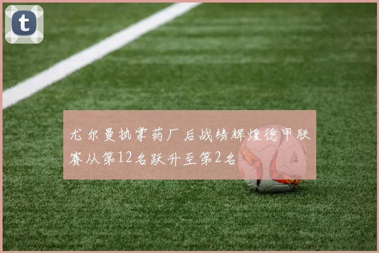 尤尔曼执掌药厂后战绩辉煌德甲联赛从第12名跃升至第2名