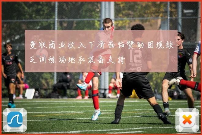 曼联商业收入下滑面临赞助困境缺乏训练场地和装备支持