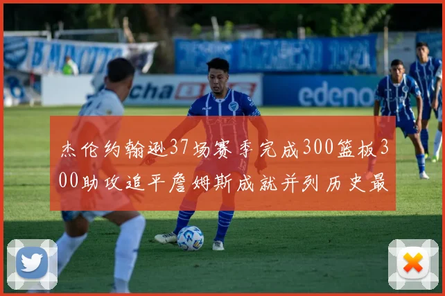 杰伦约翰逊37场赛季完成300篮板300助攻追平詹姆斯成就并列历史最快前锋