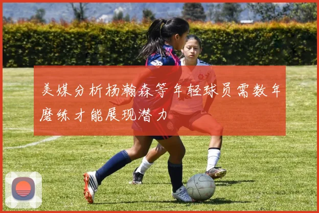美媒分析杨瀚森等年轻球员需数年磨练才能展现潜力