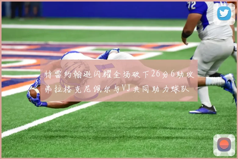 特雷约翰逊闪耀全场砍下26分6助攻弗拉格克尼佩尔与VJ共同助力球队表现出色