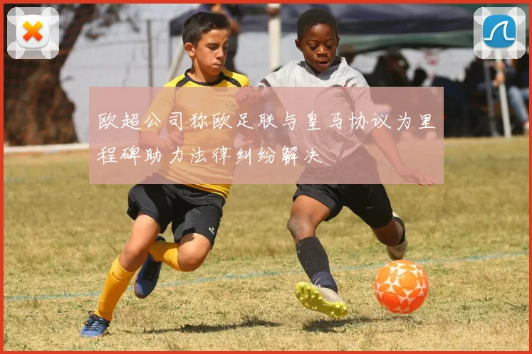 欧超公司称欧足联与皇马协议为里程碑助力法律纠纷解决