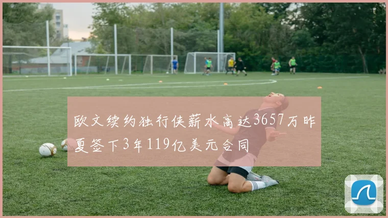 欧文续约独行侠薪水高达3657万昨夏签下3年119亿美元合同