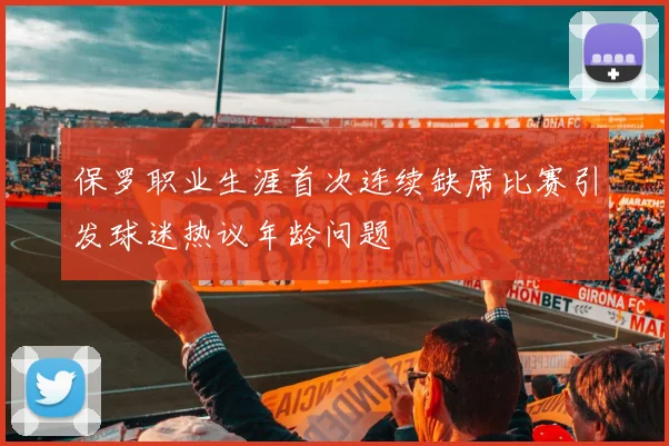 保罗职业生涯首次连续缺席比赛引发球迷热议年龄问题